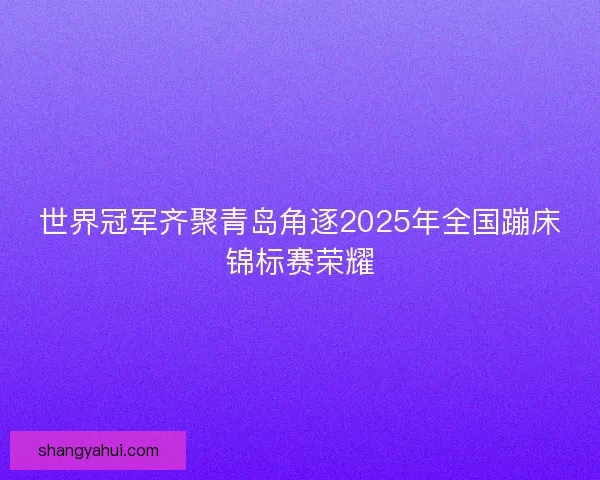 世界冠军齐聚青岛角逐2025年全国蹦床锦标赛荣耀