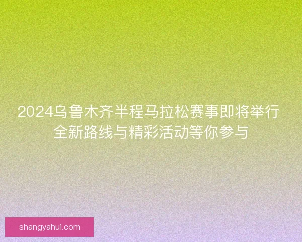 2024乌鲁木齐半程马拉松赛事即将举行 全新路线与精彩活动等你参与